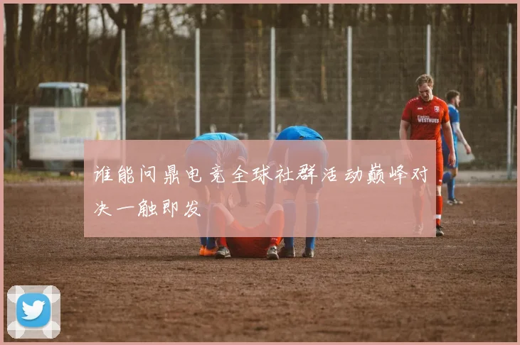谁能问鼎电竞全球社群活动巅峰对决一触即发