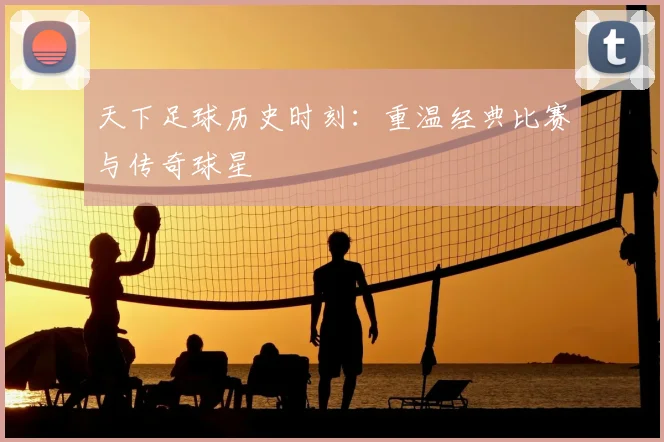 天下足球历史时刻：重温经典比赛与传奇球星