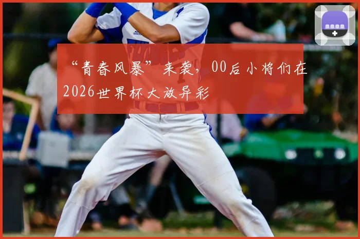 “青春风暴”来袭，00后小将们在2026世界杯大放异彩