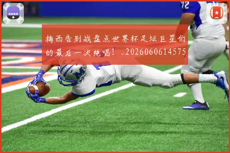 梅西告别战盘点世界杯足坛巨星们的最后一次绝唱！_20260606145756