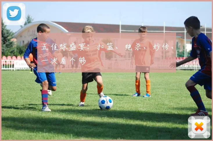 五佳球盛宴：扣篮、绝杀、妙传，一次看个够