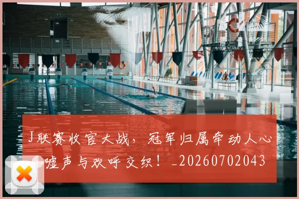 J联赛收官大战，冠军归属牵动人心，嘘声与欢呼交织！_20260702043840