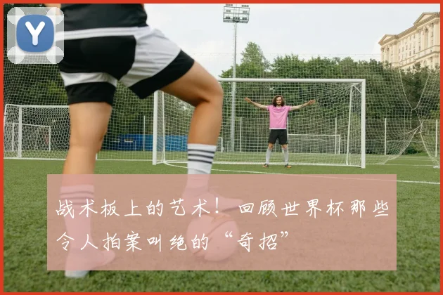 战术板上的艺术!回顾世界杯那些令人拍案叫绝的“奇招”