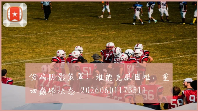 伤病阴影笼罩！谁能克服困难，重回巅峰状态_20260601173511