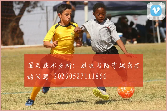 国足技术分析：进攻与防守端存在的问题_20260527111856
