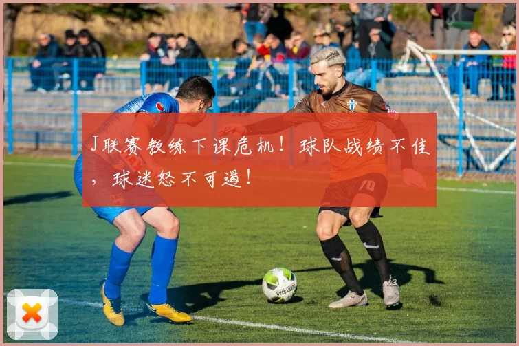 J联赛教练下课危机!球队战绩不佳,球迷怒不可遏!