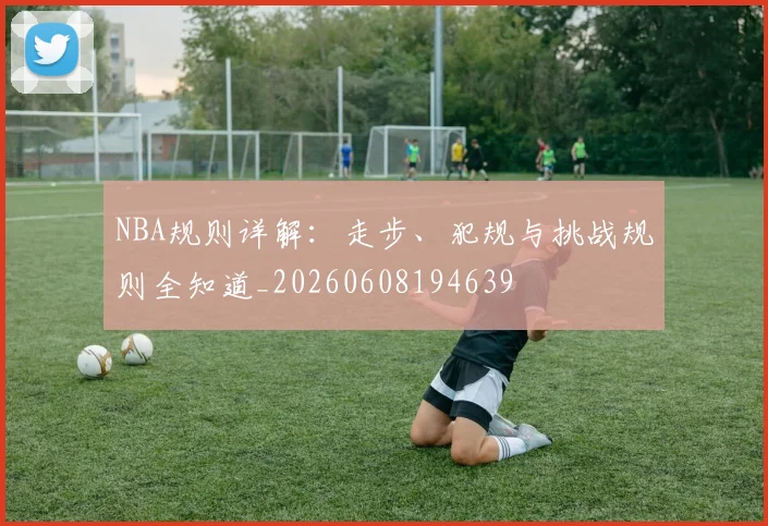 NBA规则详解：走步、犯规与挑战规则全知道_20260608194639