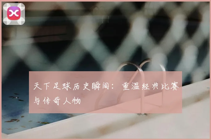 天下足球历史瞬间：重温经典比赛与传奇人物