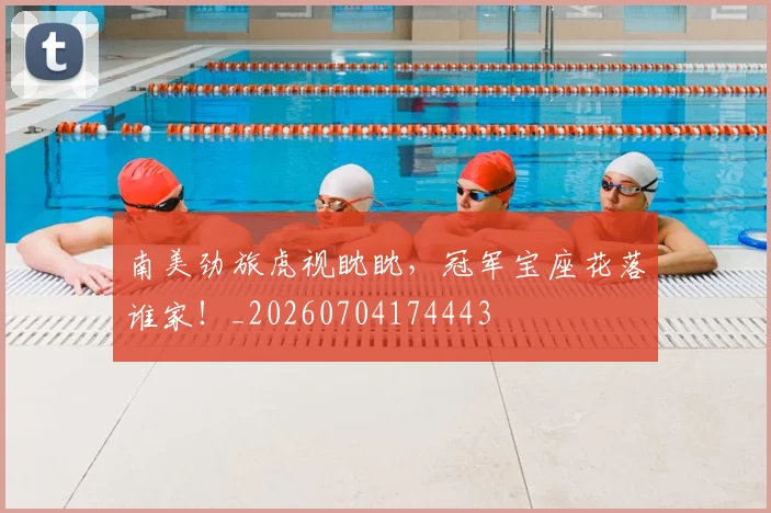 南美劲旅虎视眈眈,冠军宝座花落谁家!_20260704174443