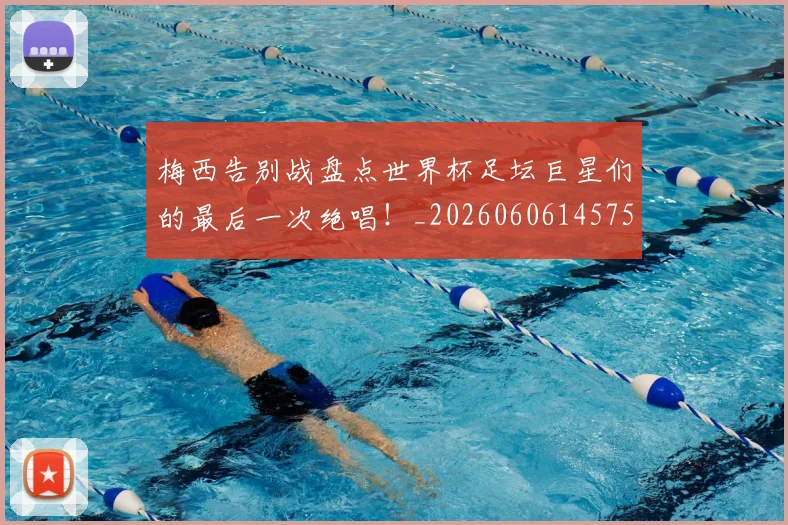 梅西告别战盘点世界杯足坛巨星们的最后一次绝唱！_20260606145756